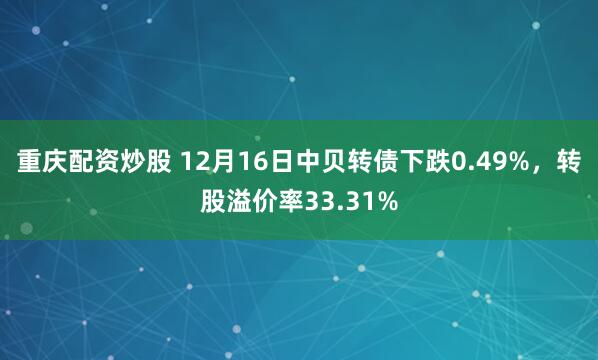 重庆配资炒股 12月16日中贝转债下跌0.49%，转股溢价率33.31%