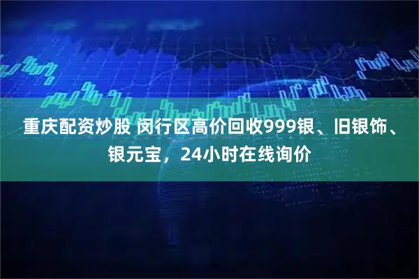 重庆配资炒股 闵行区高价回收999银、旧银饰、银元宝，24小时在线询价