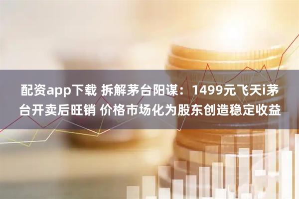 配资app下载 拆解茅台阳谋：1499元飞天i茅台开卖后旺销 价格市场化为股东创造稳定收益