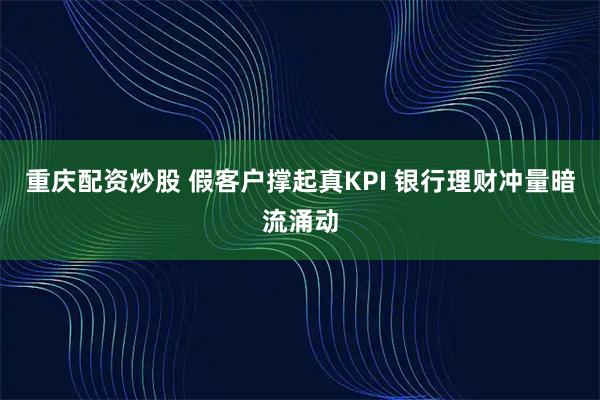 重庆配资炒股 假客户撑起真KPI 银行理财冲量暗流涌动