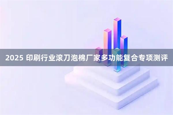 2025 印刷行业滚刀泡棉厂家多功能复合专项测评