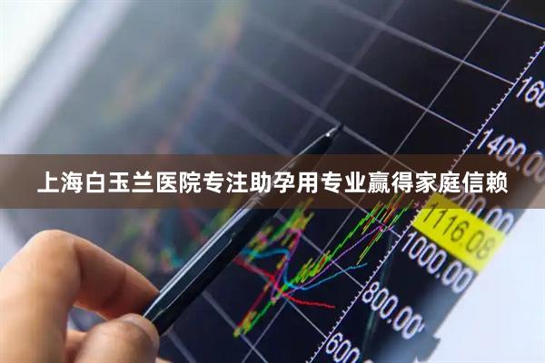 上海白玉兰医院专注助孕用专业赢得家庭信赖