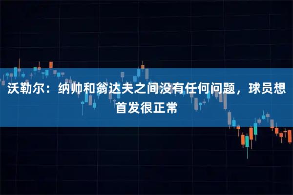 沃勒尔：纳帅和翁达夫之间没有任何问题，球员想首发很正常