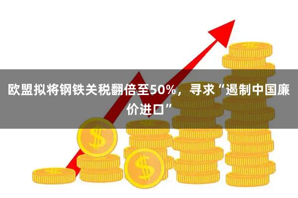 欧盟拟将钢铁关税翻倍至50%，寻求“遏制中国廉价进口”